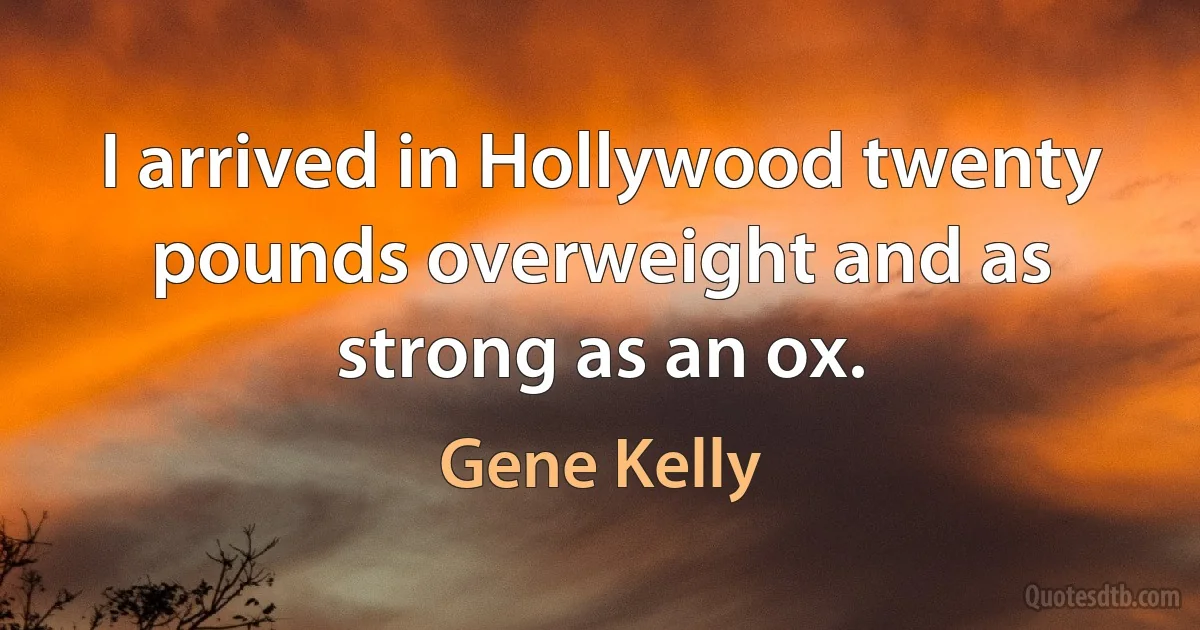 I arrived in Hollywood twenty pounds overweight and as strong as an ox. (Gene Kelly)