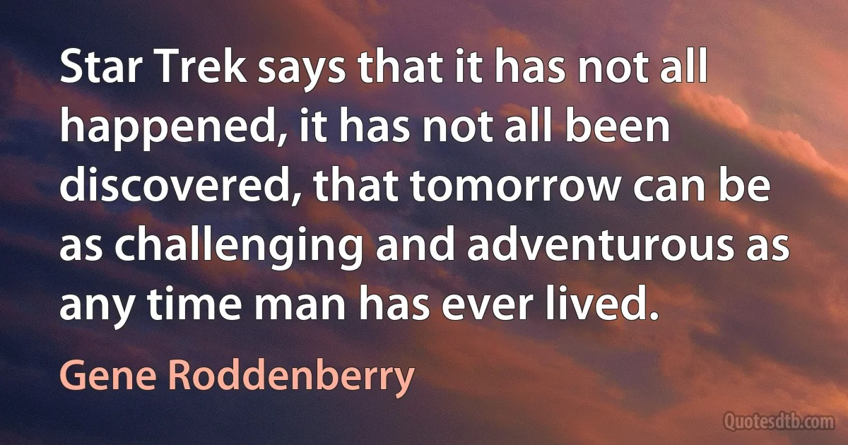 Star Trek says that it has not all happened, it has not all been discovered, that tomorrow can be as challenging and adventurous as any time man has ever lived. (Gene Roddenberry)