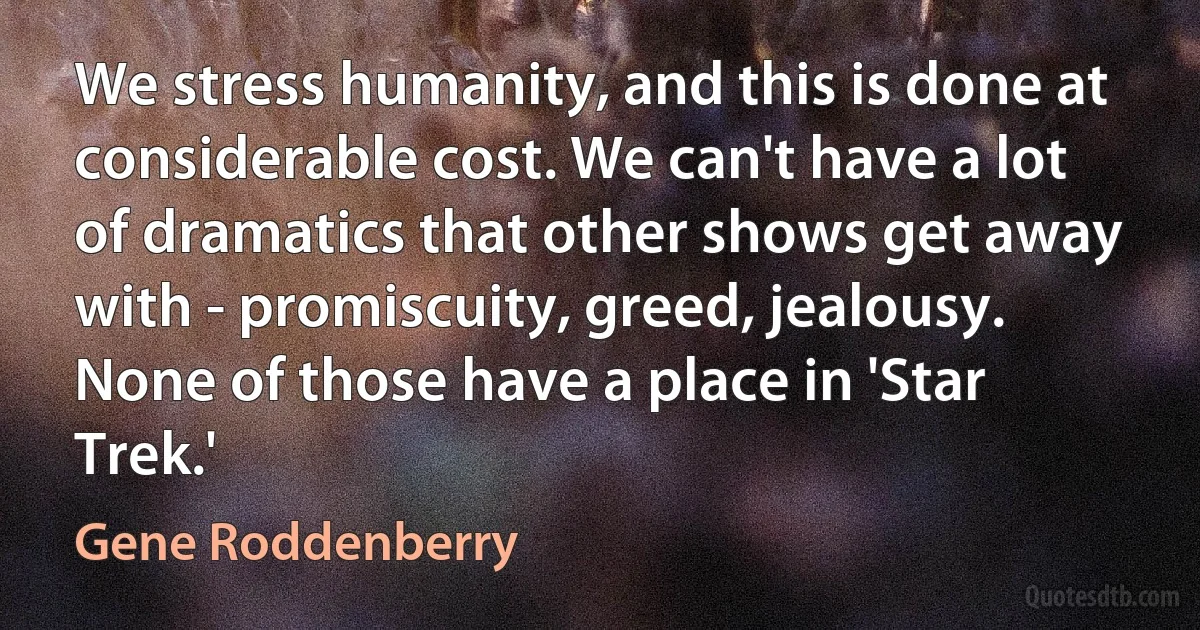 We stress humanity, and this is done at considerable cost. We can't have a lot of dramatics that other shows get away with - promiscuity, greed, jealousy. None of those have a place in 'Star Trek.' (Gene Roddenberry)