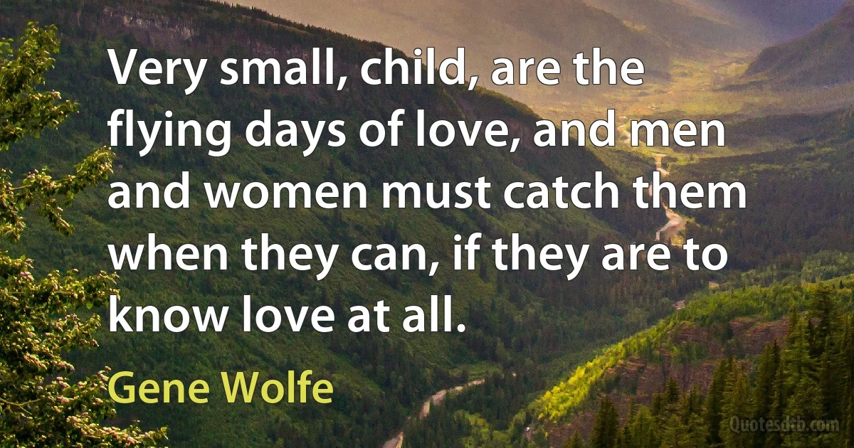 Very small, child, are the flying days of love, and men and women must catch them when they can, if they are to know love at all. (Gene Wolfe)