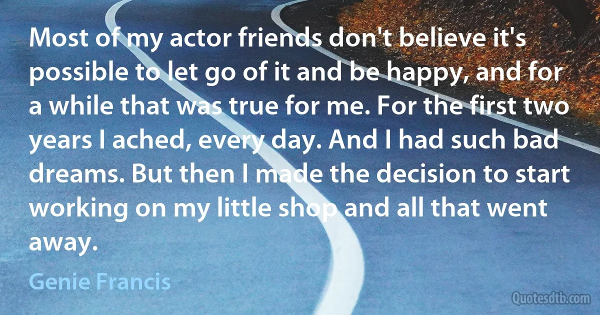 Most of my actor friends don't believe it's possible to let go of it and be happy, and for a while that was true for me. For the first two years I ached, every day. And I had such bad dreams. But then I made the decision to start working on my little shop and all that went away. (Genie Francis)