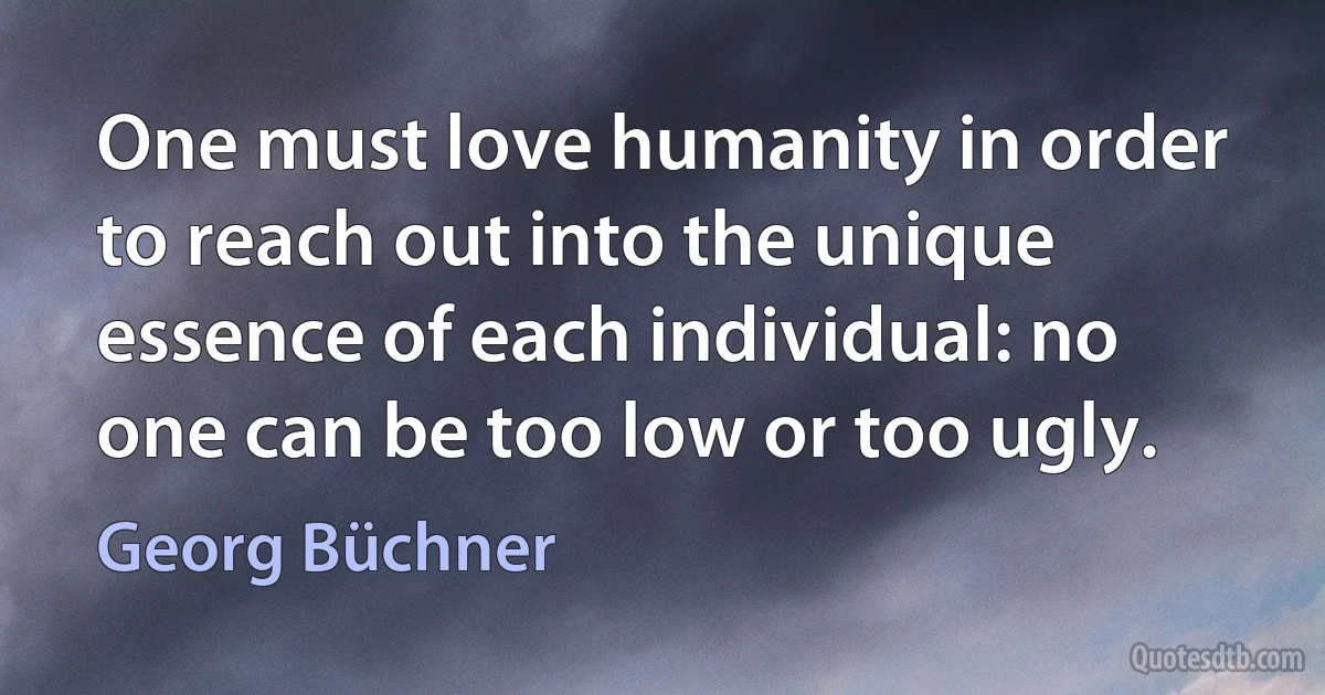 One must love humanity in order to reach out into the unique essence of each individual: no one can be too low or too ugly. (Georg Büchner)