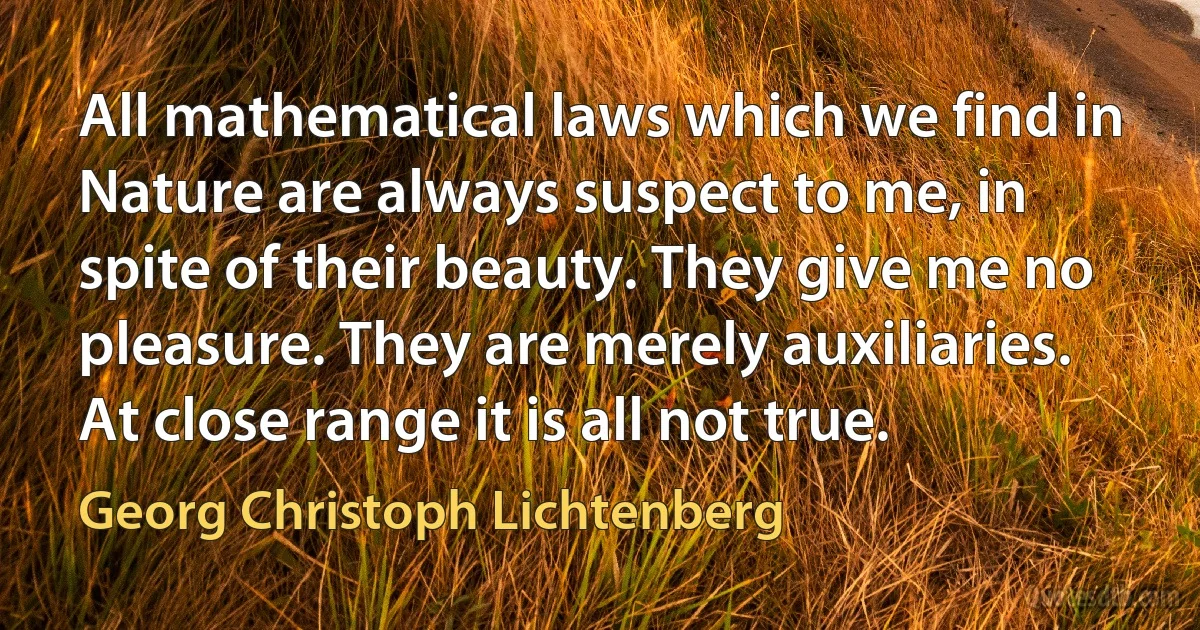 All mathematical laws which we find in Nature are always suspect to me, in spite of their beauty. They give me no pleasure. They are merely auxiliaries. At close range it is all not true. (Georg Christoph Lichtenberg)