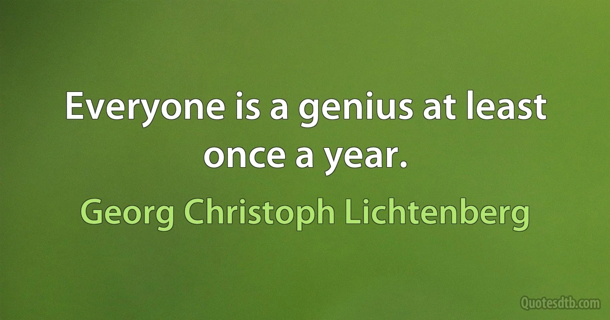 Everyone is a genius at least once a year. (Georg Christoph Lichtenberg)