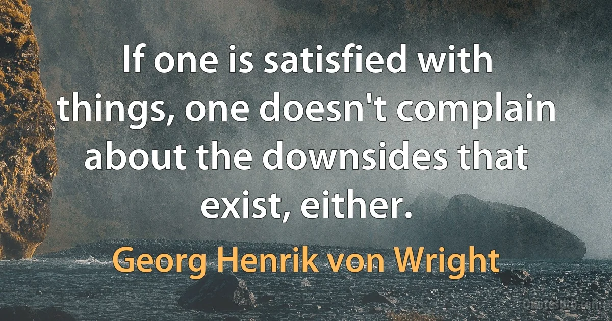 If one is satisfied with things, one doesn't complain about the downsides that exist, either. (Georg Henrik von Wright)