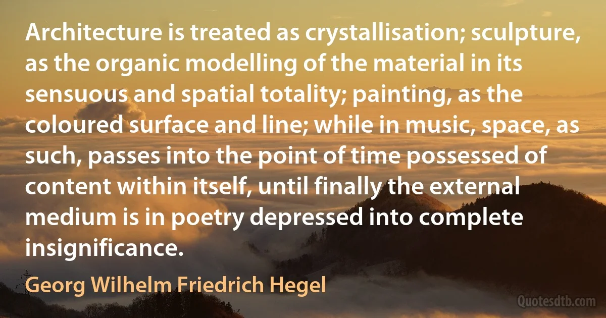 Architecture is treated as crystallisation; sculpture, as the organic modelling of the material in its sensuous and spatial totality; painting, as the coloured surface and line; while in music, space, as such, passes into the point of time possessed of content within itself, until finally the external medium is in poetry depressed into complete insignificance. (Georg Wilhelm Friedrich Hegel)