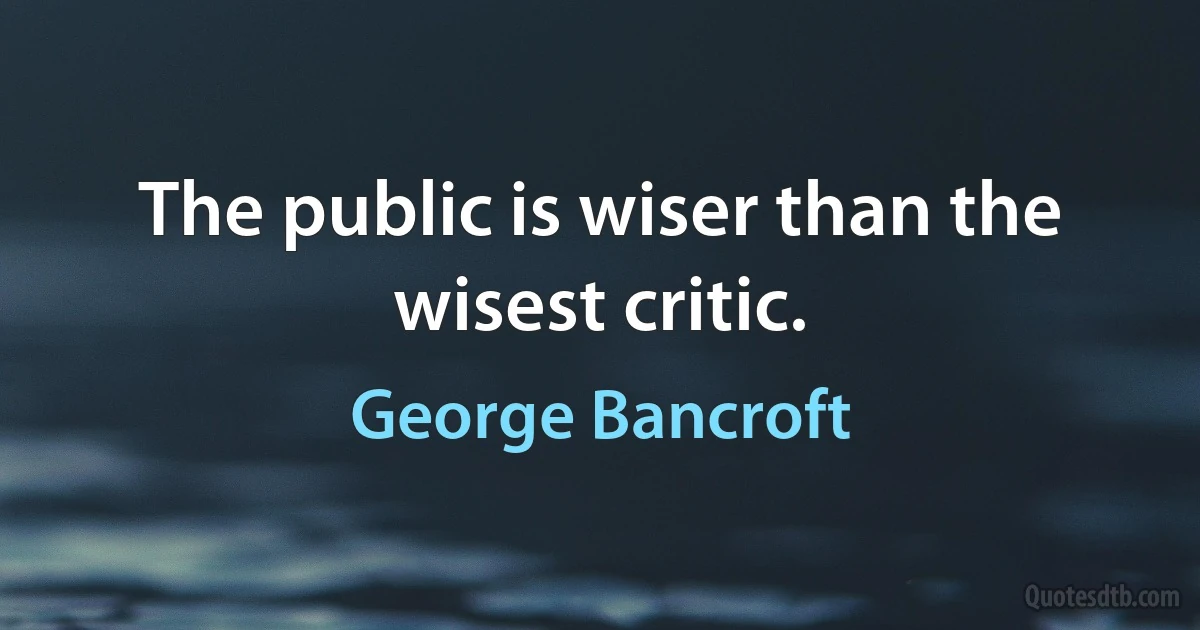 The public is wiser than the wisest critic. (George Bancroft)