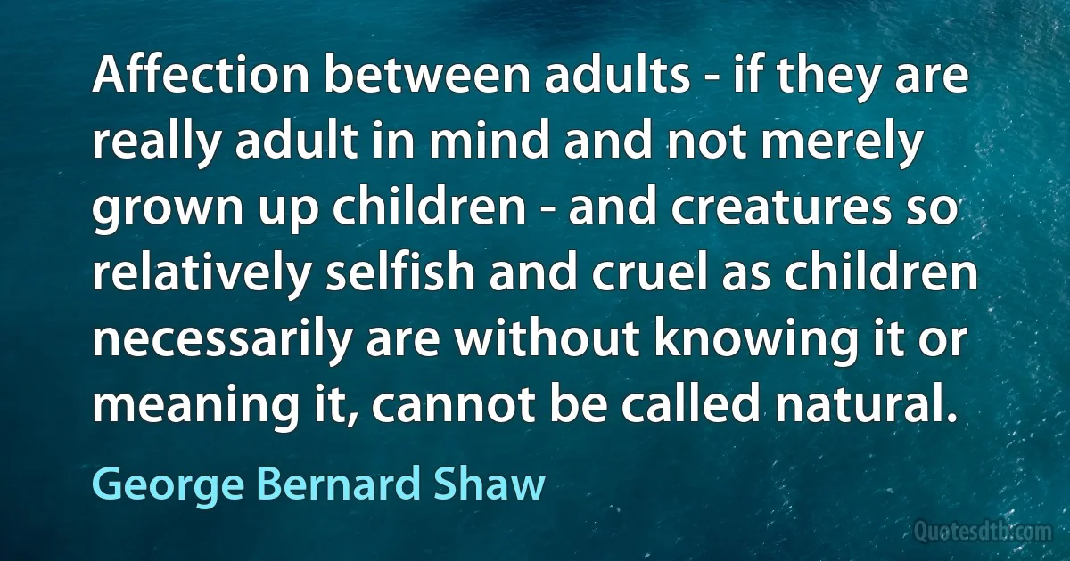 Affection between adults - if they are really adult in mind and not merely grown up children - and creatures so relatively selfish and cruel as children necessarily are without knowing it or meaning it, cannot be called natural. (George Bernard Shaw)