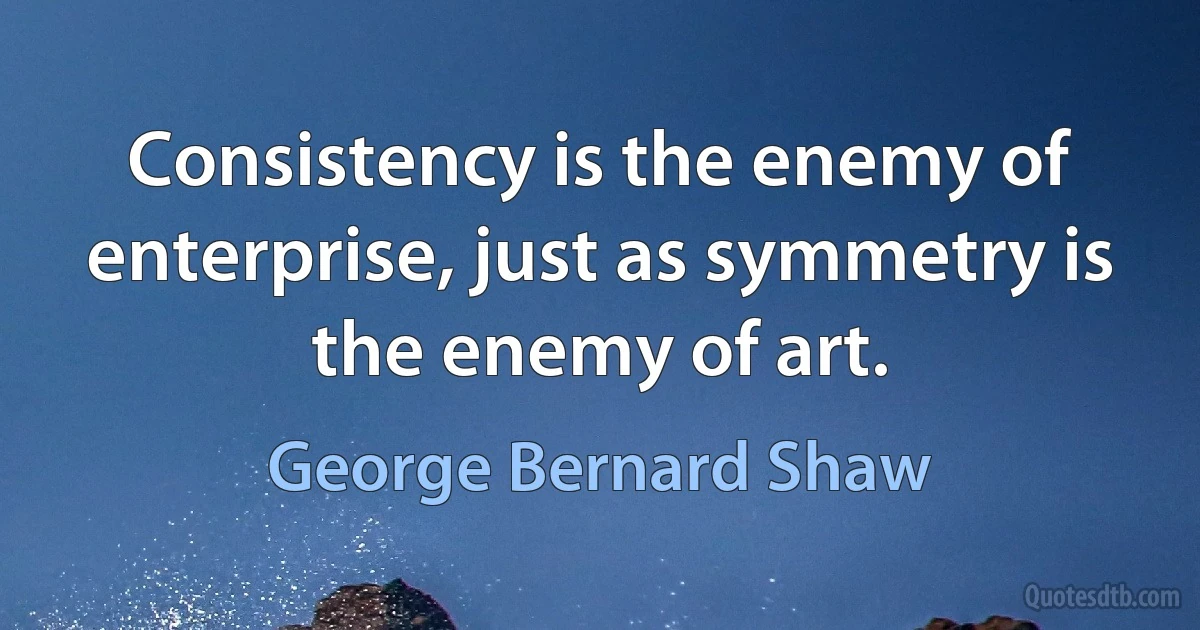 Consistency is the enemy of enterprise, just as symmetry is the enemy of art. (George Bernard Shaw)