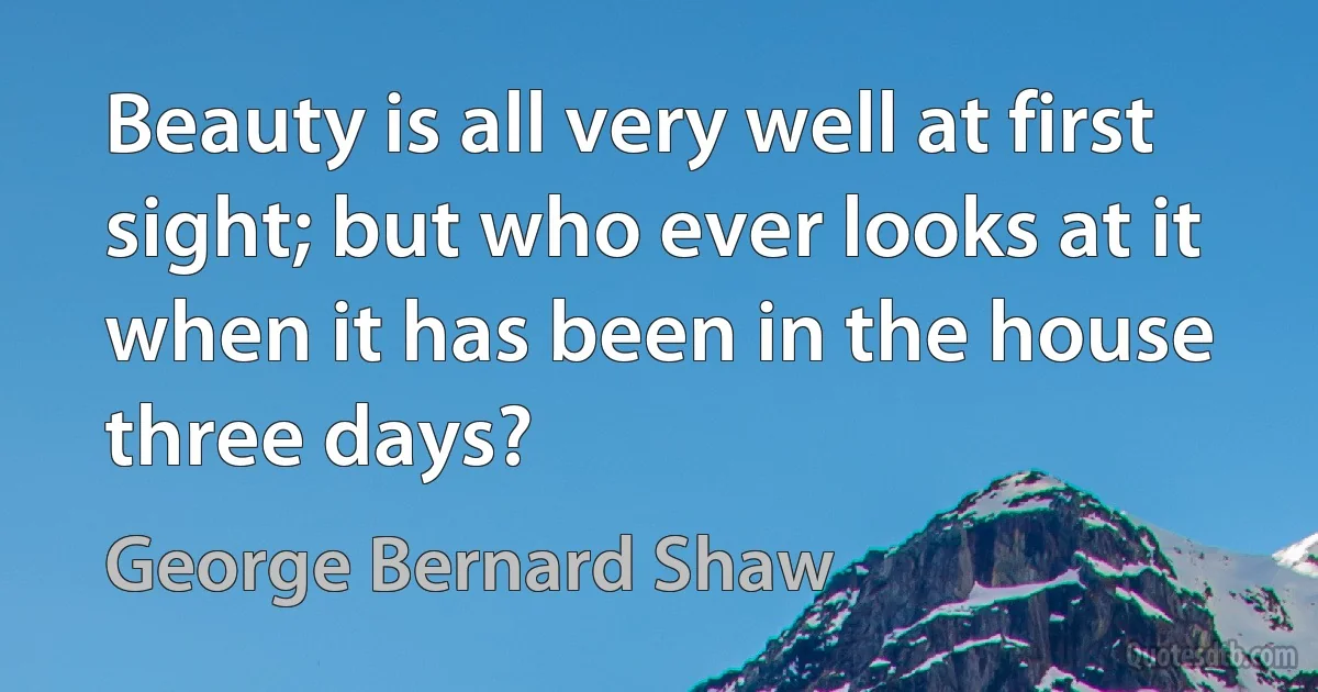 Beauty is all very well at first sight; but who ever looks at it when it has been in the house three days? (George Bernard Shaw)