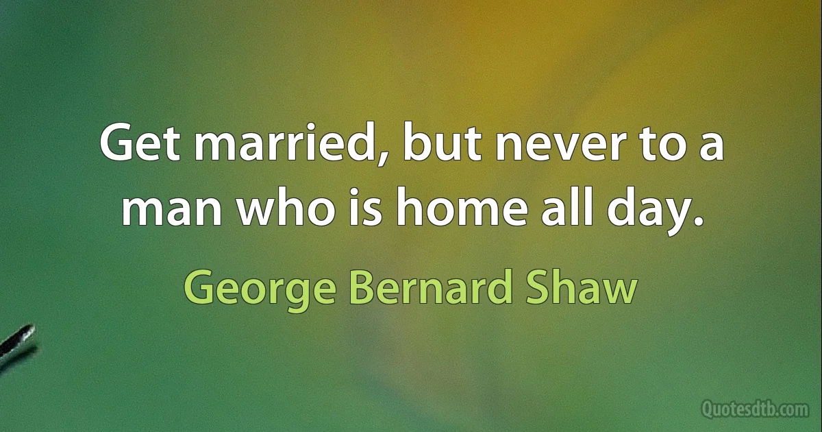 Get married, but never to a man who is home all day. (George Bernard Shaw)