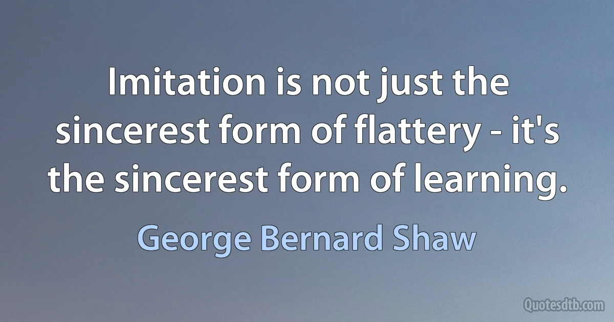 Imitation is not just the sincerest form of flattery - it's the sincerest form of learning. (George Bernard Shaw)