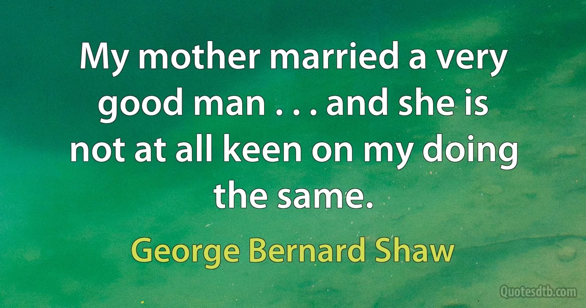 My mother married a very good man . . . and she is not at all keen on my doing the same. (George Bernard Shaw)