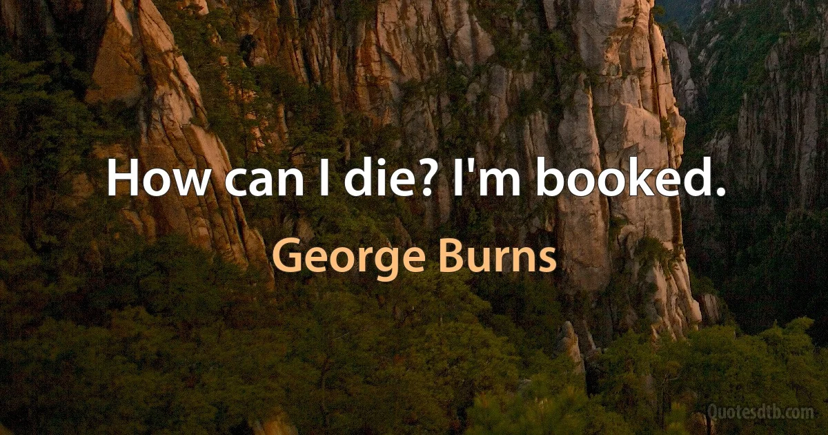 How can I die? I'm booked. (George Burns)