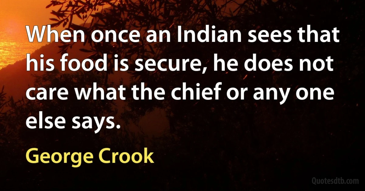 When once an Indian sees that his food is secure, he does not care what the chief or any one else says. (George Crook)