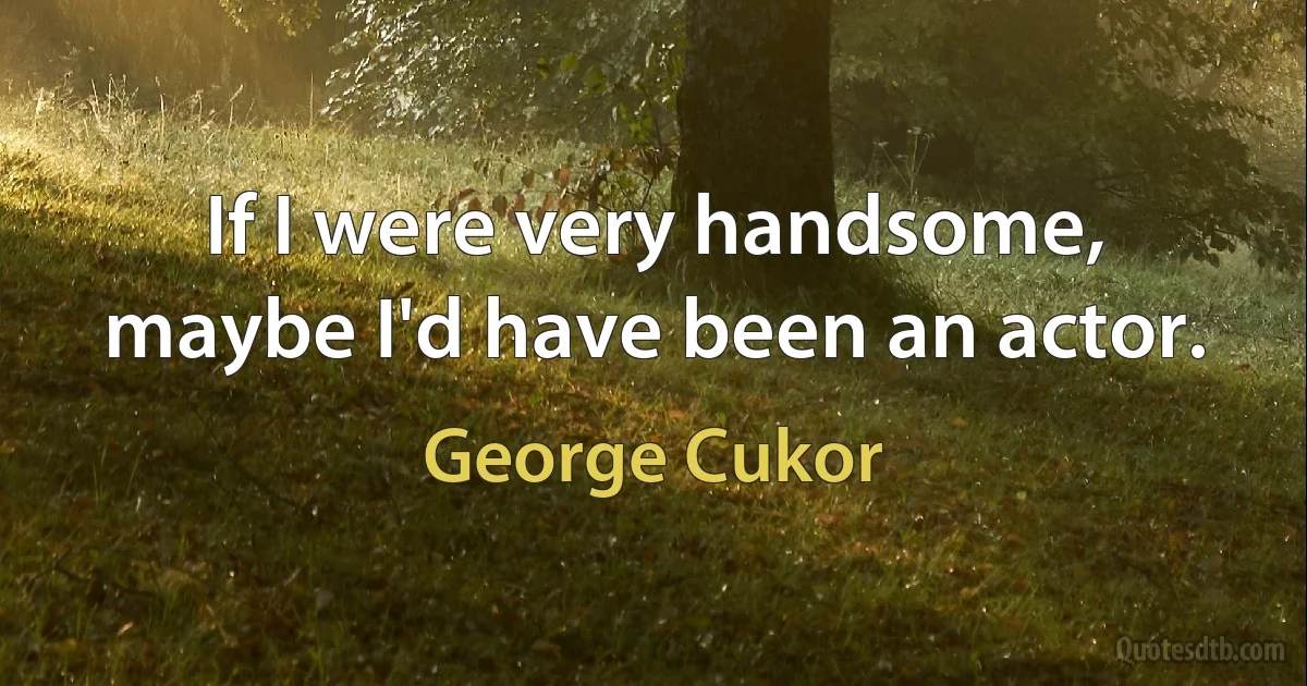 If I were very handsome, maybe I'd have been an actor. (George Cukor)