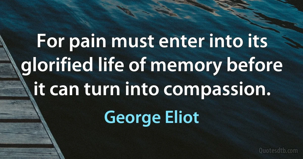 For pain must enter into its glorified life of memory before it can turn into compassion. (George Eliot)