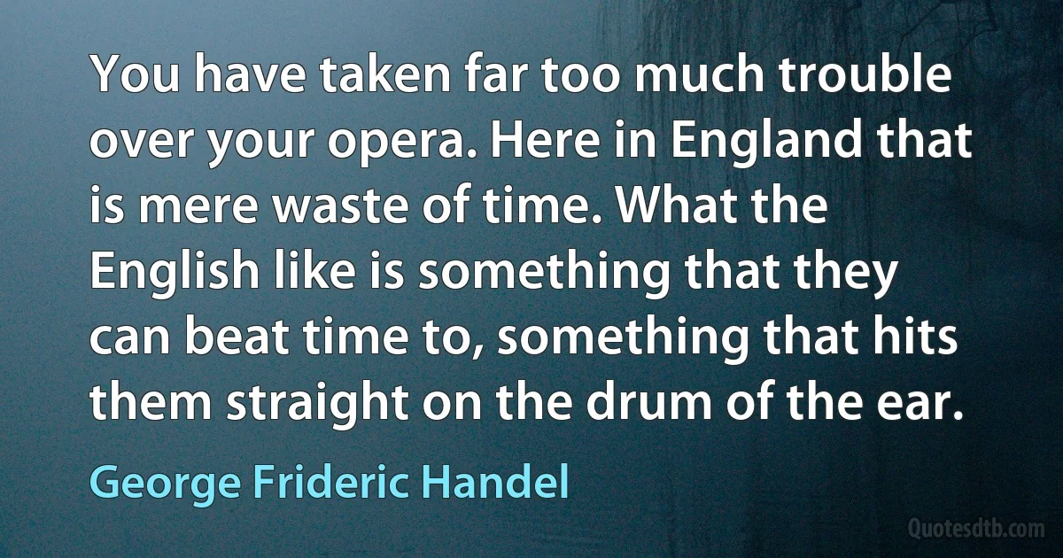 You have taken far too much trouble over your opera. Here in England that is mere waste of time. What the English like is something that they can beat time to, something that hits them straight on the drum of the ear. (George Frideric Handel)