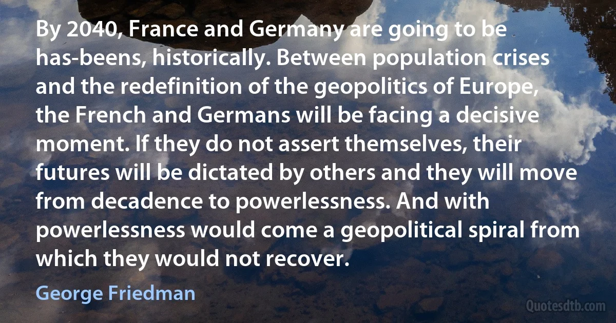 By 2040, France and Germany are going to be has-beens, historically. Between population crises and the redefinition of the geopolitics of Europe, the French and Germans will be facing a decisive moment. If they do not assert themselves, their futures will be dictated by others and they will move from decadence to powerlessness. And with powerlessness would come a geopolitical spiral from which they would not recover. (George Friedman)