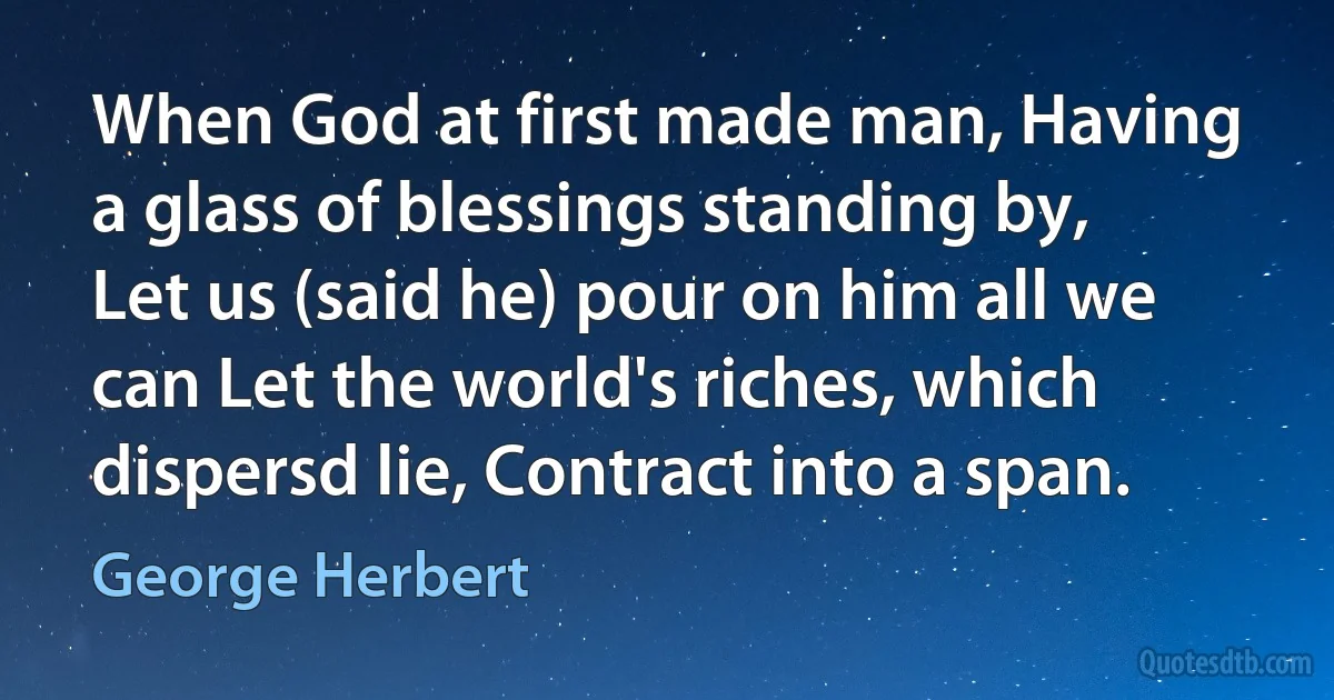 When God at first made man, Having a glass of blessings standing by, Let us (said he) pour on him all we can Let the world's riches, which dispersd lie, Contract into a span. (George Herbert)