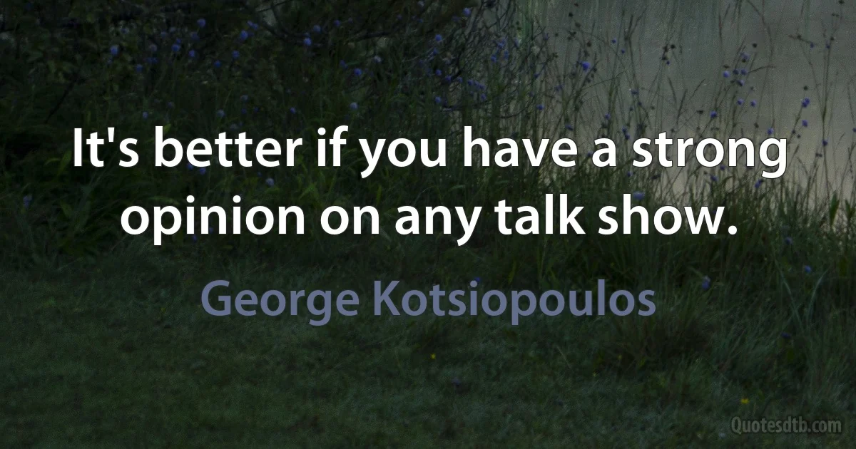 It's better if you have a strong opinion on any talk show. (George Kotsiopoulos)