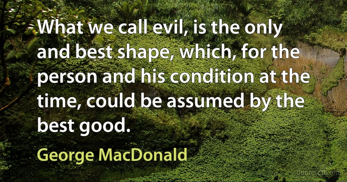 What we call evil, is the only and best shape, which, for the person and his condition at the time, could be assumed by the best good. (George MacDonald)