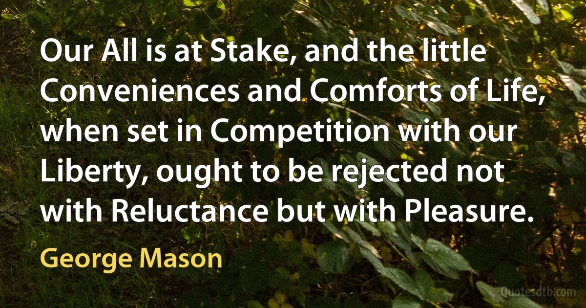 Our All is at Stake, and the little Conveniences and Comforts of Life, when set in Competition with our Liberty, ought to be rejected not with Reluctance but with Pleasure. (George Mason)