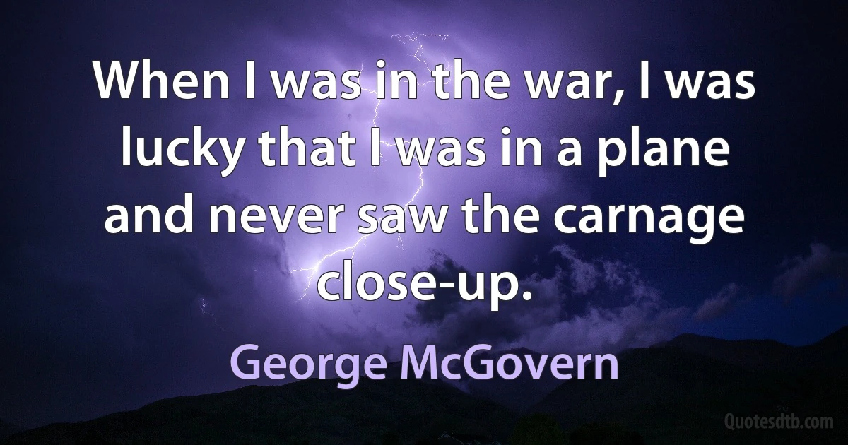 When I was in the war, I was lucky that I was in a plane and never saw the carnage close-up. (George McGovern)