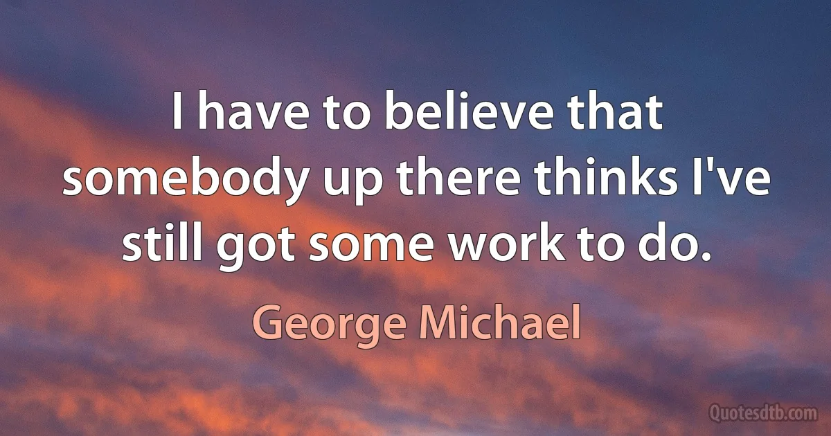 I have to believe that somebody up there thinks I've still got some work to do. (George Michael)