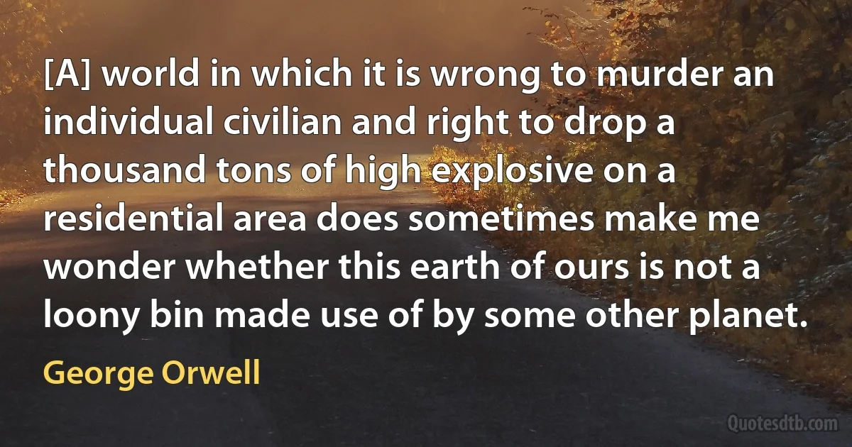 [A] world in which it is wrong to murder an individual civilian and right to drop a thousand tons of high explosive on a residential area does sometimes make me wonder whether this earth of ours is not a loony bin made use of by some other planet. (George Orwell)