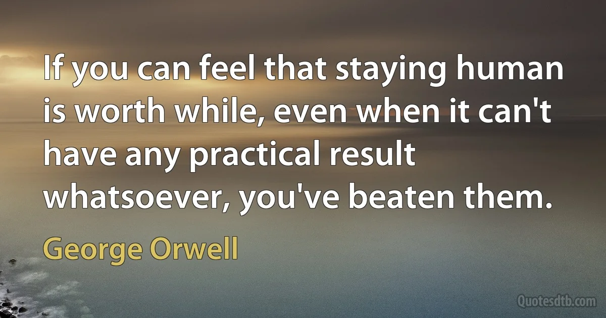 If you can feel that staying human is worth while, even when it can't have any practical result whatsoever, you've beaten them. (George Orwell)