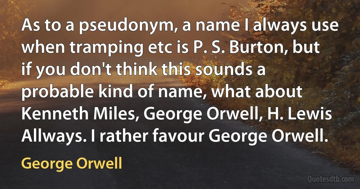 As to a pseudonym, a name I always use when tramping etc is P. S. Burton, but if you don't think this sounds a probable kind of name, what about Kenneth Miles, George Orwell, H. Lewis Allways. I rather favour George Orwell. (George Orwell)