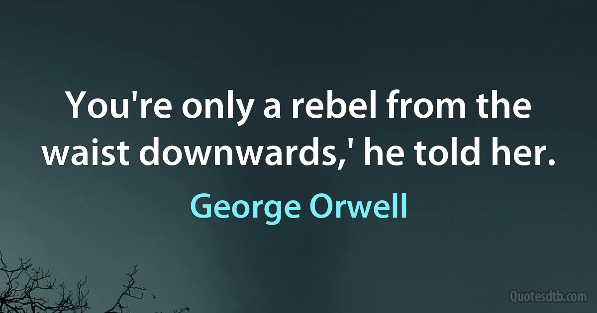 You're only a rebel from the waist downwards,' he told her. (George Orwell)