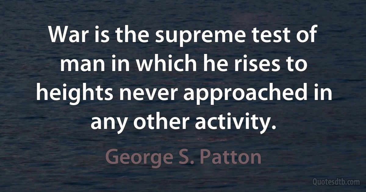 War is the supreme test of man in which he rises to heights never approached in any other activity. (George S. Patton)