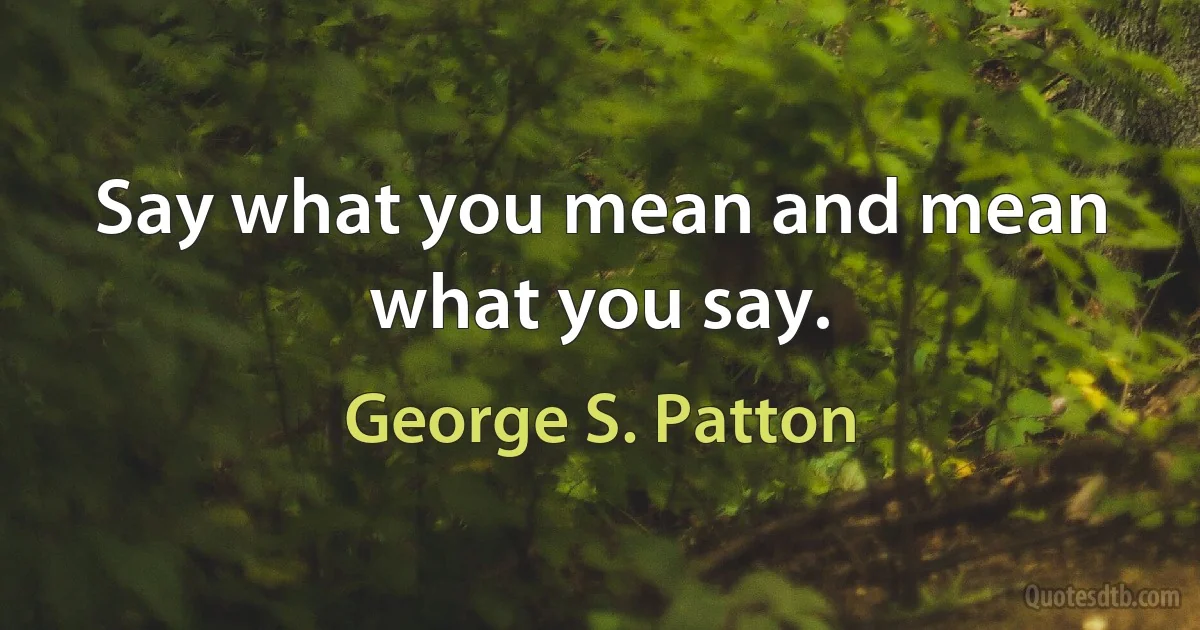 Say what you mean and mean what you say. (George S. Patton)