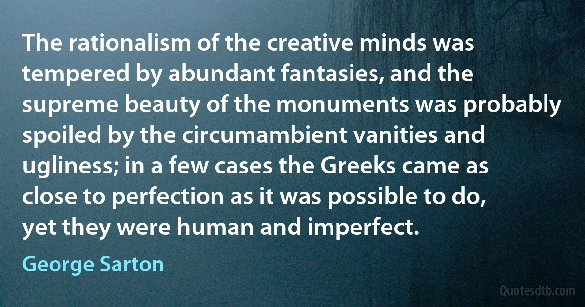 The rationalism of the creative minds was tempered by abundant fantasies, and the supreme beauty of the monuments was probably spoiled by the circumambient vanities and ugliness; in a few cases the Greeks came as close to perfection as it was possible to do, yet they were human and imperfect. (George Sarton)