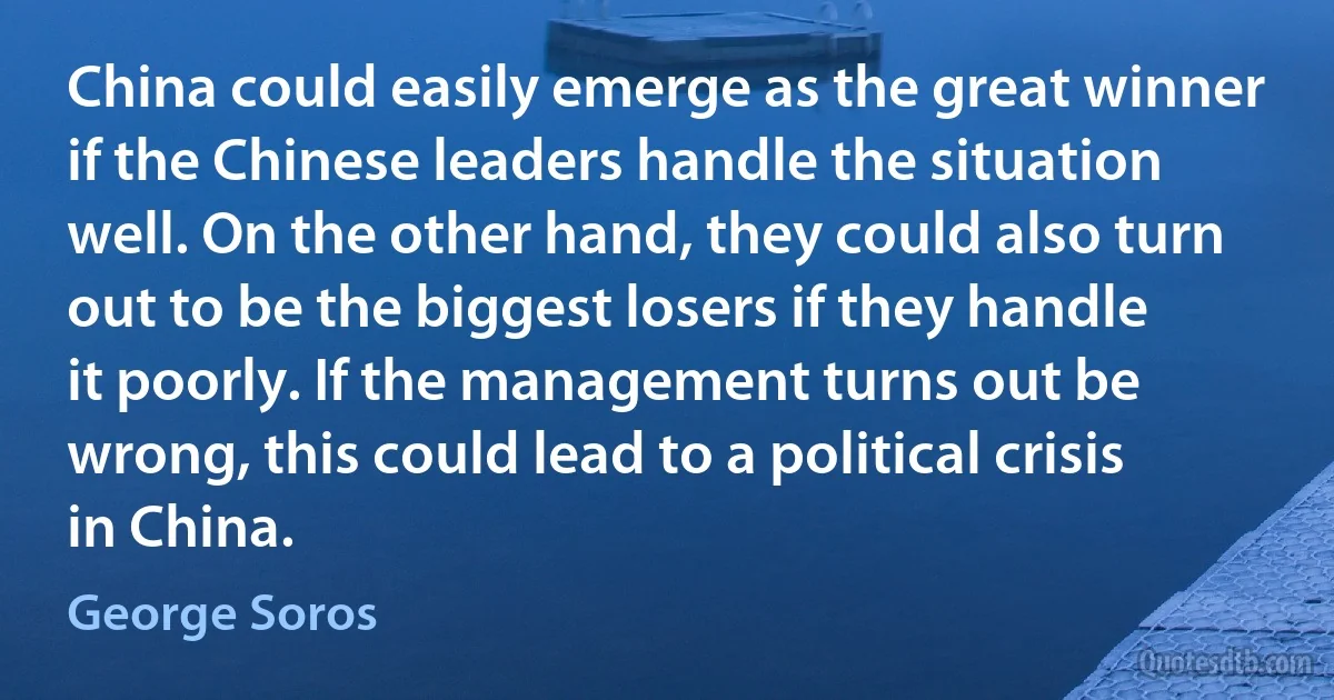 China could easily emerge as the great winner if the Chinese leaders handle the situation well. On the other hand, they could also turn out to be the biggest losers if they handle it poorly. If the management turns out be wrong, this could lead to a political crisis in China. (George Soros)