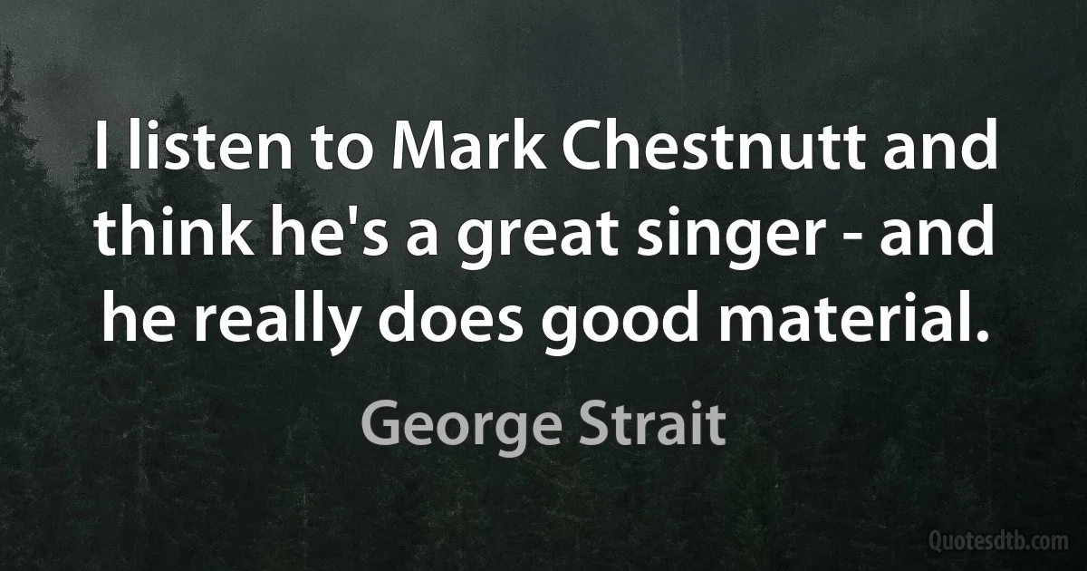 I listen to Mark Chestnutt and think he's a great singer - and he really does good material. (George Strait)