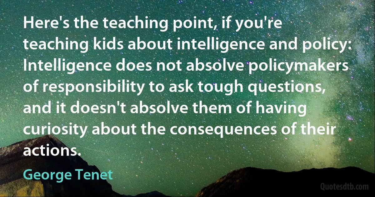 Here's the teaching point, if you're teaching kids about intelligence and policy: Intelligence does not absolve policymakers of responsibility to ask tough questions, and it doesn't absolve them of having curiosity about the consequences of their actions. (George Tenet)