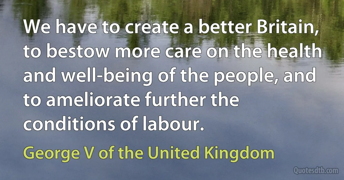 We have to create a better Britain, to bestow more care on the health and well-being of the people, and to ameliorate further the conditions of labour. (George V of the United Kingdom)