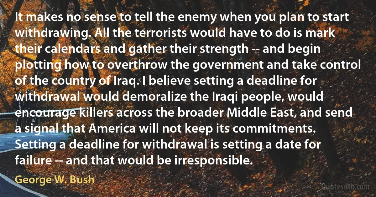 It makes no sense to tell the enemy when you plan to start withdrawing. All the terrorists would have to do is mark their calendars and gather their strength -- and begin plotting how to overthrow the government and take control of the country of Iraq. I believe setting a deadline for withdrawal would demoralize the Iraqi people, would encourage killers across the broader Middle East, and send a signal that America will not keep its commitments. Setting a deadline for withdrawal is setting a date for failure -- and that would be irresponsible. (George W. Bush)