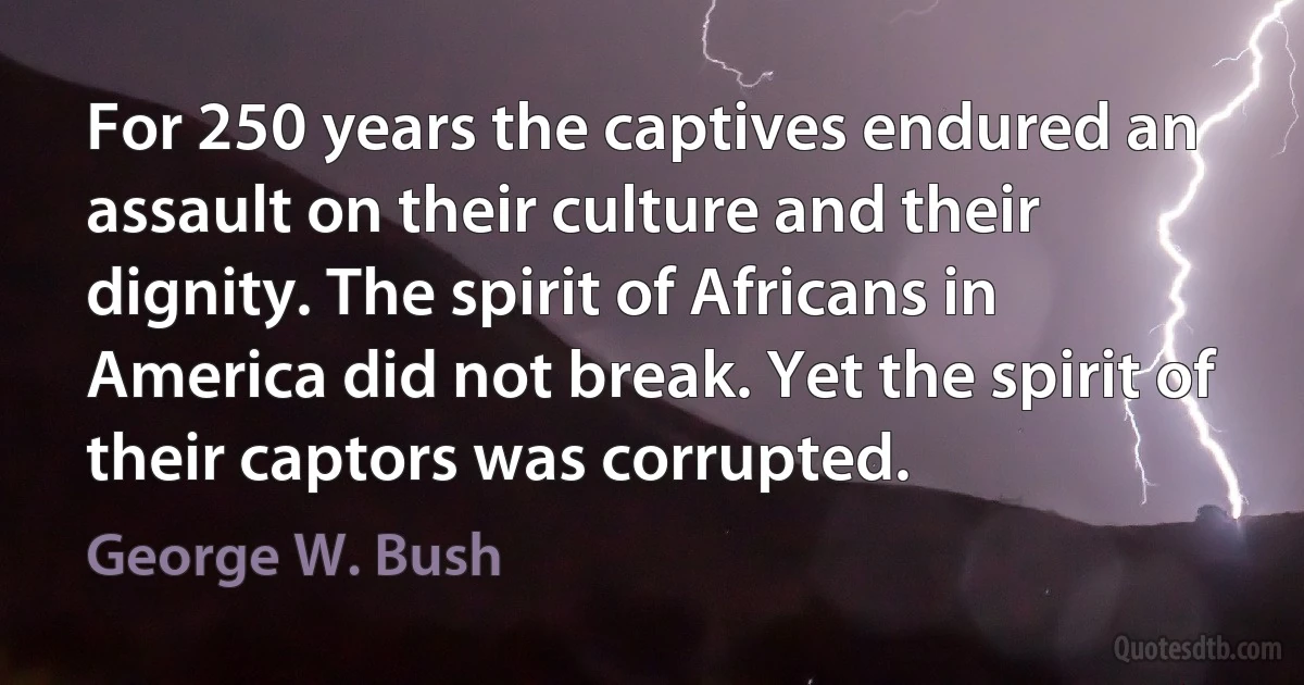 For 250 years the captives endured an assault on their culture and their dignity. The spirit of Africans in America did not break. Yet the spirit of their captors was corrupted. (George W. Bush)