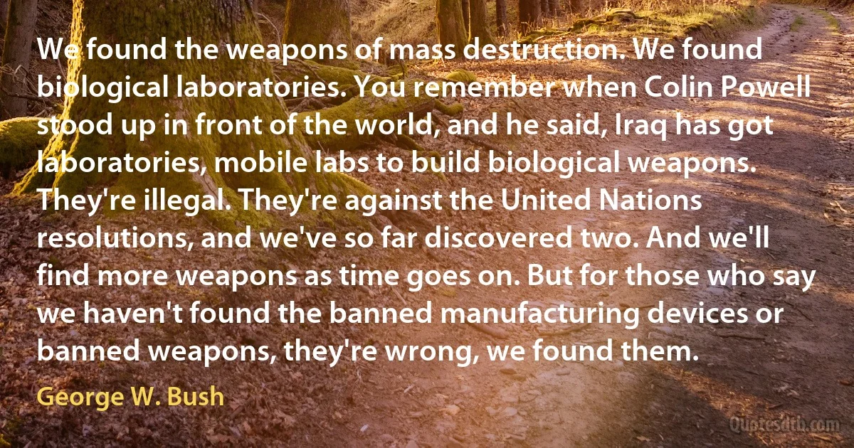 We found the weapons of mass destruction. We found biological laboratories. You remember when Colin Powell stood up in front of the world, and he said, Iraq has got laboratories, mobile labs to build biological weapons. They're illegal. They're against the United Nations resolutions, and we've so far discovered two. And we'll find more weapons as time goes on. But for those who say we haven't found the banned manufacturing devices or banned weapons, they're wrong, we found them. (George W. Bush)