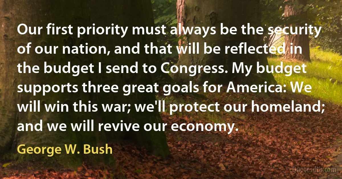 Our first priority must always be the security of our nation, and that will be reflected in the budget I send to Congress. My budget supports three great goals for America: We will win this war; we'll protect our homeland; and we will revive our economy. (George W. Bush)