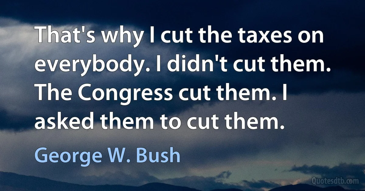 That's why I cut the taxes on everybody. I didn't cut them. The Congress cut them. I asked them to cut them. (George W. Bush)