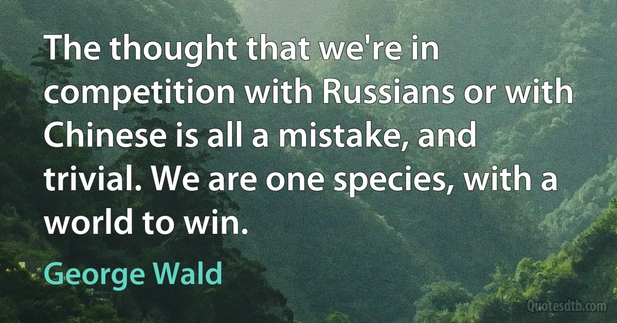 The thought that we're in competition with Russians or with Chinese is all a mistake, and trivial. We are one species, with a world to win. (George Wald)