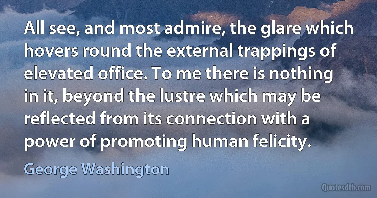 All see, and most admire, the glare which hovers round the external trappings of elevated office. To me there is nothing in it, beyond the lustre which may be reflected from its connection with a power of promoting human felicity. (George Washington)