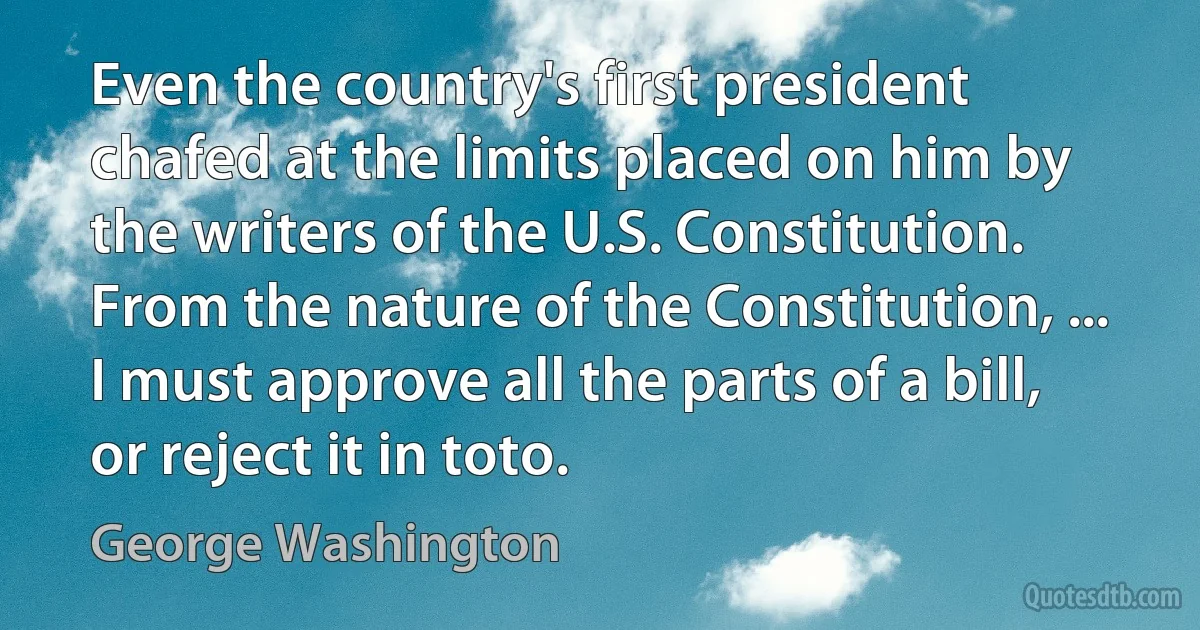 Even the country's first president chafed at the limits placed on him by the writers of the U.S. Constitution. From the nature of the Constitution, ... I must approve all the parts of a bill, or reject it in toto. (George Washington)