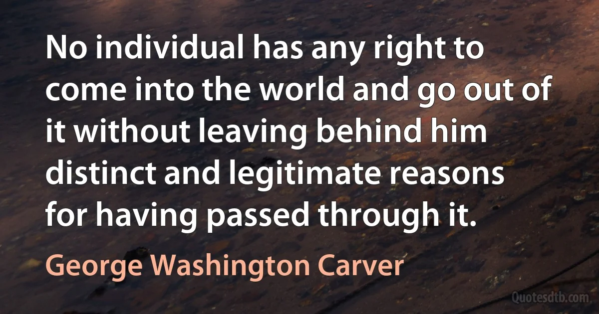 No individual has any right to come into the world and go out of it without leaving behind him distinct and legitimate reasons for having passed through it. (George Washington Carver)