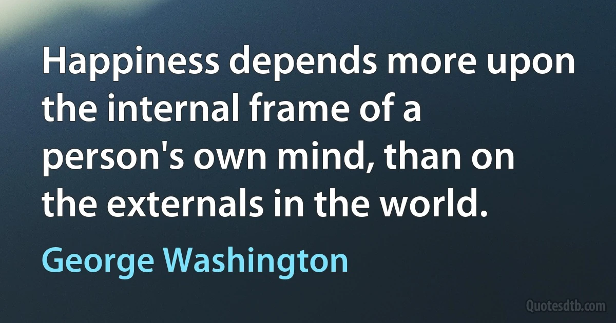 Happiness depends more upon the internal frame of a person's own mind, than on the externals in the world. (George Washington)